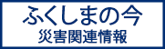 ふくしまの今 災害関連情報